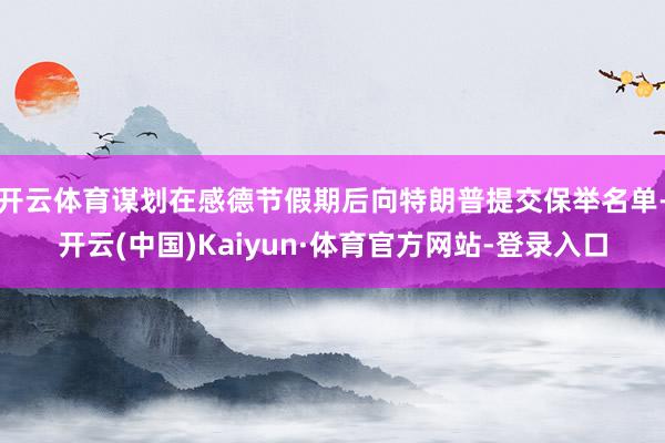 开云体育谋划在感德节假期后向特朗普提交保举名单-开云(中国)Kaiyun·体育官方网站-登录入口