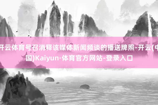 开云体育号召消释该媒体新闻频谈的播送牌照-开云(中国)Kaiyun·体育官方网站-登录入口