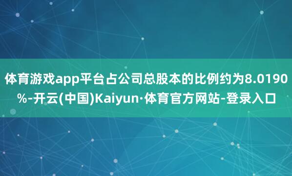 体育游戏app平台占公司总股本的比例约为8.0190%-开云(中国)Kaiyun·体育官方网站-登录入口