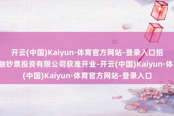 开云(中国)Kaiyun·体育官方网站-登录入口招商银行筹建的招银金融钞票投资有限公司获准开业-开云(中国)Kaiyun·体育官方网站-登录入口