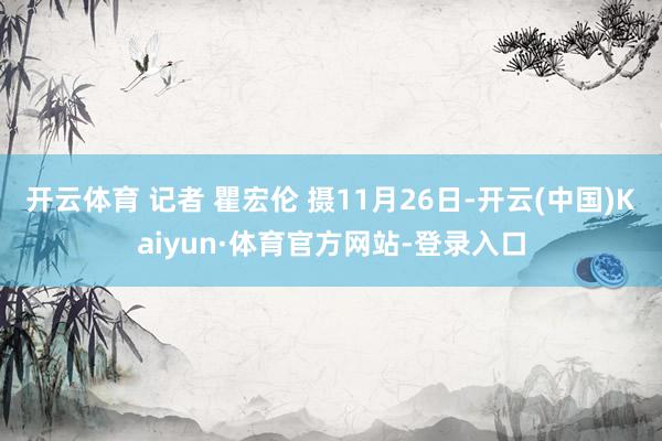 开云体育 记者 瞿宏伦 摄11月26日-开云(中国)Kaiyun·体育官方网站-登录入口