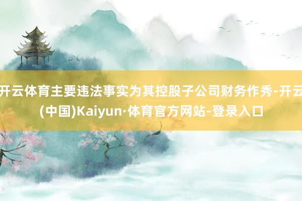 开云体育　　主要违法事实为其控股子公司财务作秀-开云(中国)Kaiyun·体育官方网站-登录入口