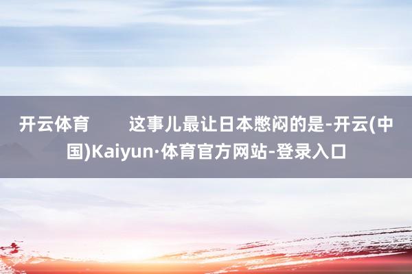 开云体育        这事儿最让日本憋闷的是-开云(中国)Kaiyun·体育官方网站-登录入口