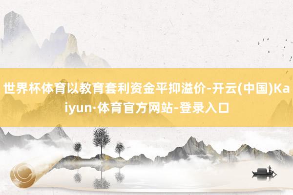 世界杯体育以教育套利资金平抑溢价-开云(中国)Kaiyun·体育官方网站-登录入口