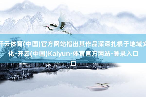 开云体育(中国)官方网站指出其作品深深扎根于地域文化-开云(中国)Kaiyun·体育官方网站-登录入口