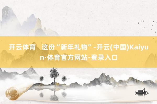 开云体育   这份“新年礼物”-开云(中国)Kaiyun·体育官方网站-登录入口