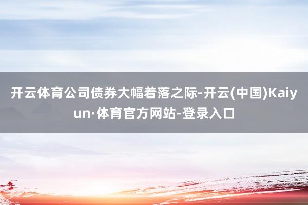 开云体育公司债券大幅着落之际-开云(中国)Kaiyun·体育官方网站-登录入口
