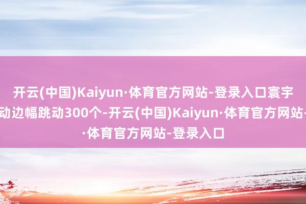 开云(中国)Kaiyun·体育官方网站-登录入口寰宇已参预启动边幅跳动300个-开云(中国)Kaiyun·体育官方网站-登录入口