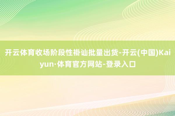 开云体育收场阶段性褂讪批量出货-开云(中国)Kaiyun·体育官方网站-登录入口