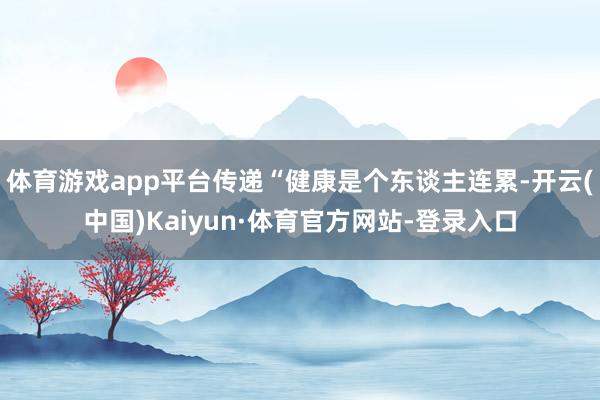 体育游戏app平台传递“健康是个东谈主连累-开云(中国)Kaiyun·体育官方网站-登录入口