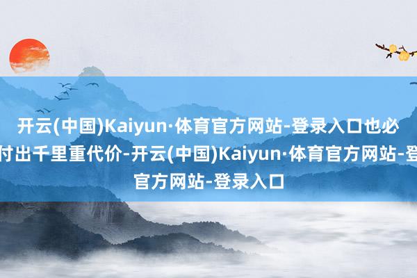 开云(中国)Kaiyun·体育官方网站-登录入口也必将为此付出千里重代价-开云(中国)Kaiyun·体育官方网站-登录入口