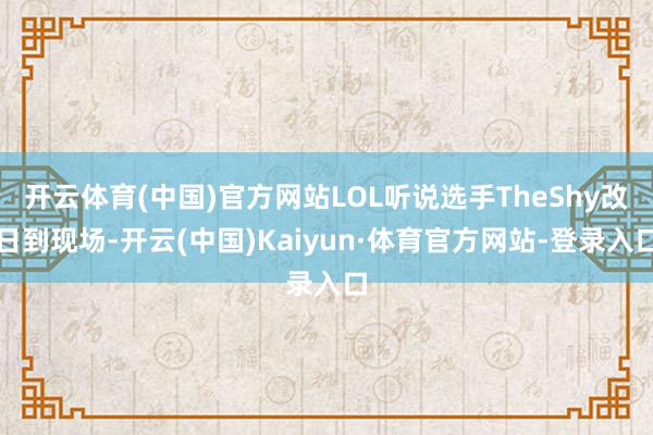 开云体育(中国)官方网站LOL听说选手TheShy改日到现场-开云(中国)Kaiyun·体育官方网站-登录入口