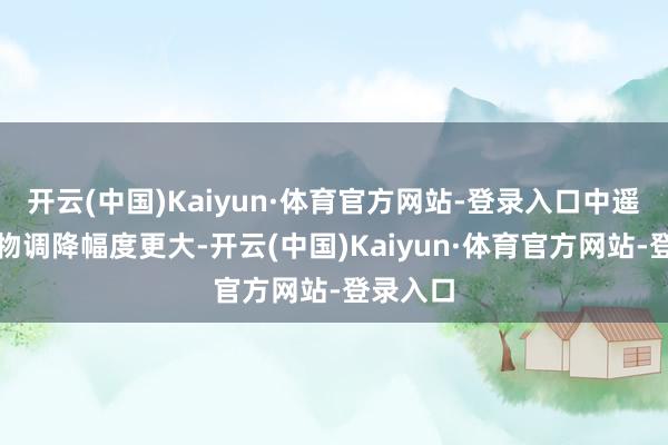 开云(中国)Kaiyun·体育官方网站-登录入口中遥远限产物调降幅度更大-开云(中国)Kaiyun·体育官方网站-登录入口
