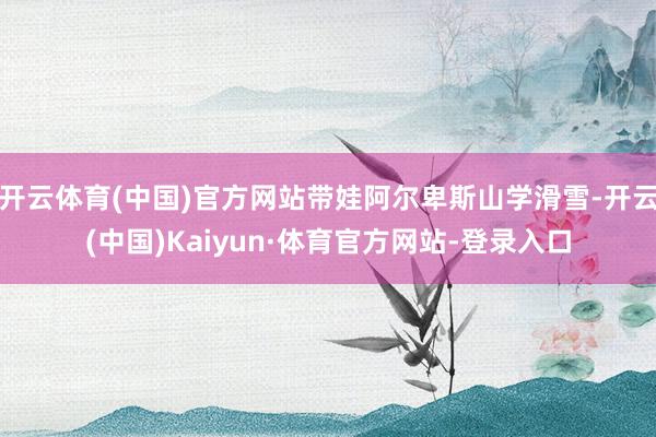 开云体育(中国)官方网站带娃阿尔卑斯山学滑雪-开云(中国)Kaiyun·体育官方网站-登录入口